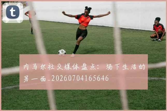 内马尔社交媒体盘点：场下生活的另一面_20260704165646