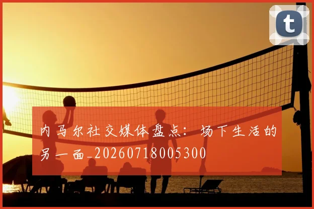 内马尔社交媒体盘点：场下生活的另一面_20260718005300