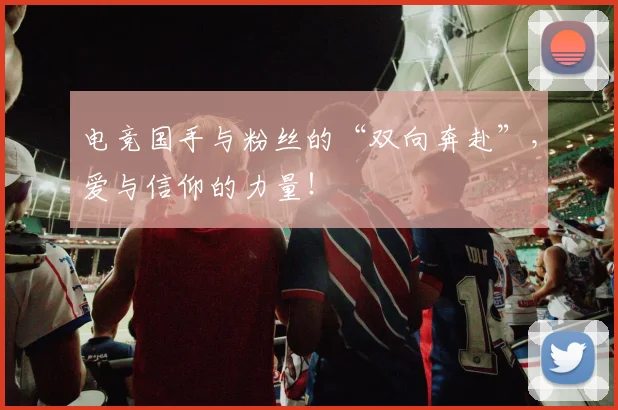 电竞国手与粉丝的“双向奔赴”,爱与信仰的力量!