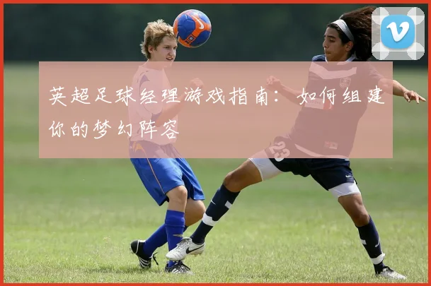英超足球经理游戏指南：如何组建你的梦幻阵容