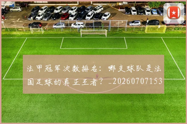 法甲冠军次数排名：哪支球队是法国足球的真正王者？_20260707153159_20260801171545