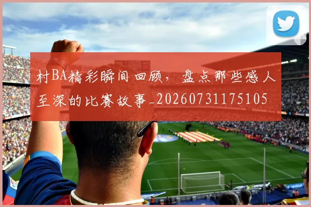 村BA精彩瞬间回顾，盘点那些感人至深的比赛故事_20260731175105