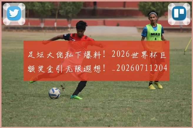 足坛大佬私下爆料！2026世界杯巨额奖金引无限遐想！_20260711204403