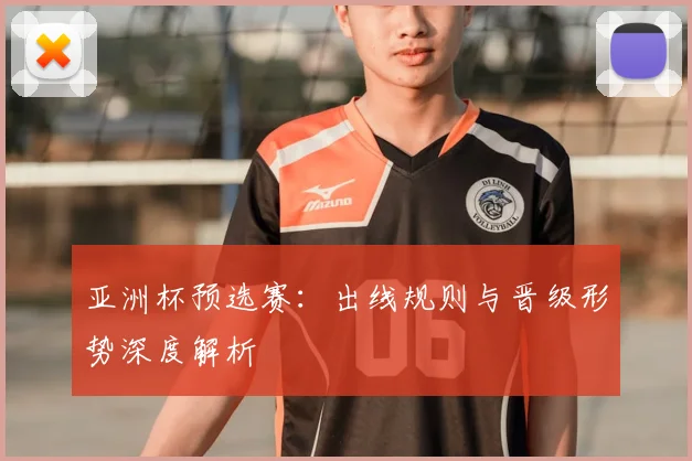 亚洲杯预选赛:出线规则与晋级形势深度解析