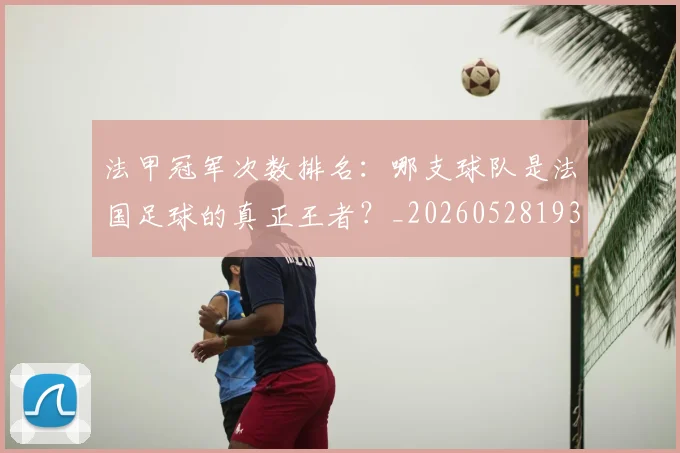 法甲冠军次数排名:哪支球队是法国足球的真正王者?_20260528193425_20260801171543