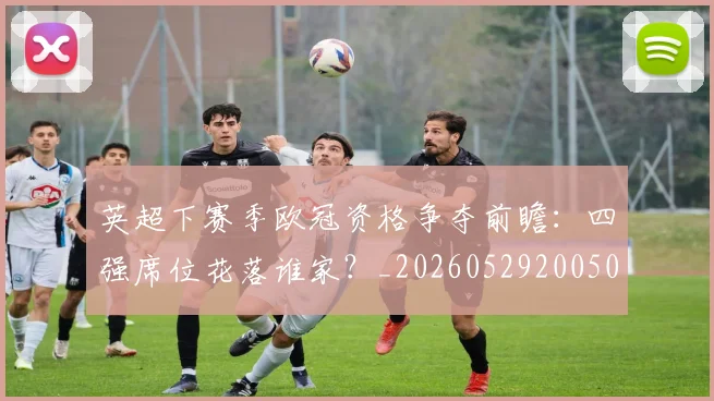 英超下赛季欧冠资格争夺前瞻:四强席位花落谁家?_20260529200501_20260710004610